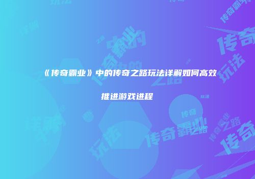 《传奇霸业》中的传奇之路玩法详解如何高效推进游戏进程