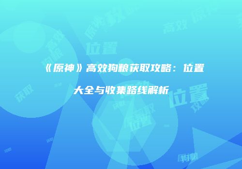 《原神》高效狗粮获取攻略：位置大全与收集路线解析