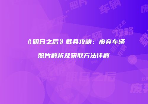 《明日之后》载具攻略：废弃车辆照片解析及获取方法详解