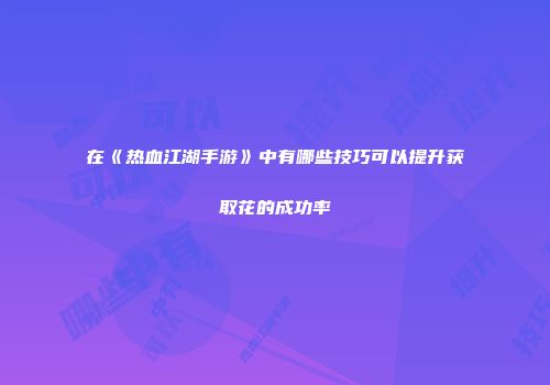 在《热血江湖手游》中有哪些技巧可以提升获取花的成功率