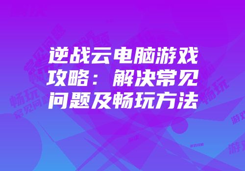 逆战云电脑游戏攻略：解决常见问题及畅玩方法