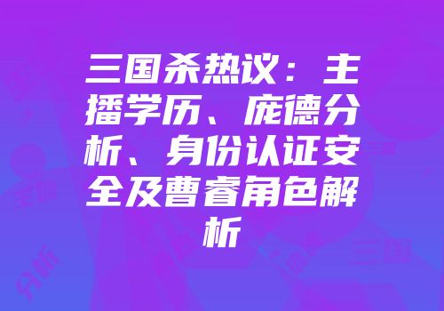 三国杀热议：主播学历、庞德分析、身份认证安全及曹睿角色解析