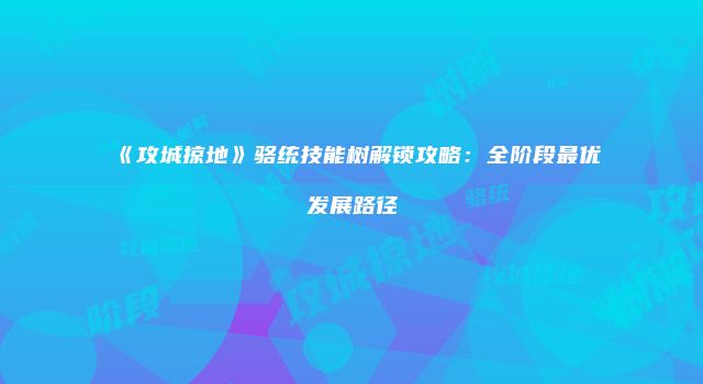《攻城掠地》骆统技能树解锁攻略：全阶段最优发展路径