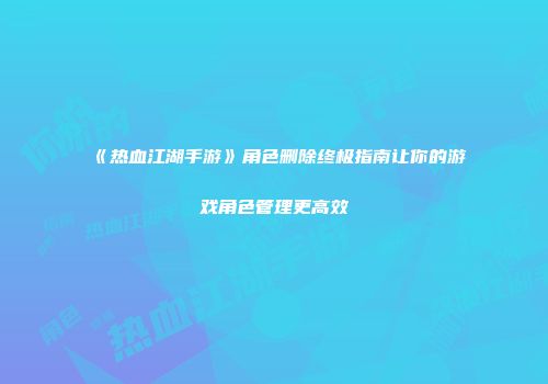 《热血江湖手游》角色删除终极指南让你的游戏角色管理更高效