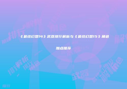 《最终幻想14》武器排行解析与《最终幻想15》角色加点推荐