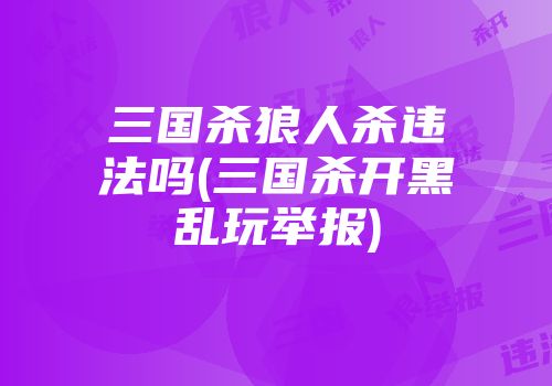 三国杀狼人杀违法吗(三国杀开黑乱玩举报)