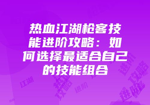 热血江湖枪客技能进阶攻略：如何选择最适合自己的技能组合