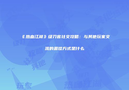 《热血江湖》级刀客社交攻略：与其他玩家交流的最佳方式是什么