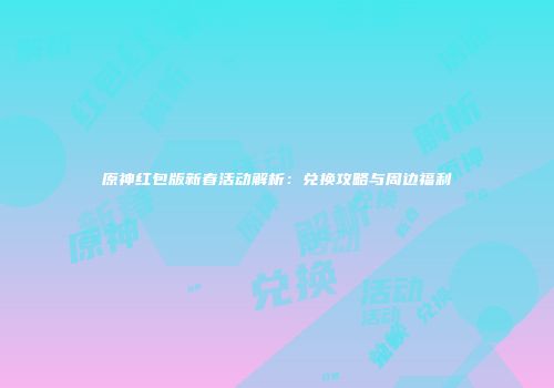 原神红包版新春活动解析：兑换攻略与周边福利