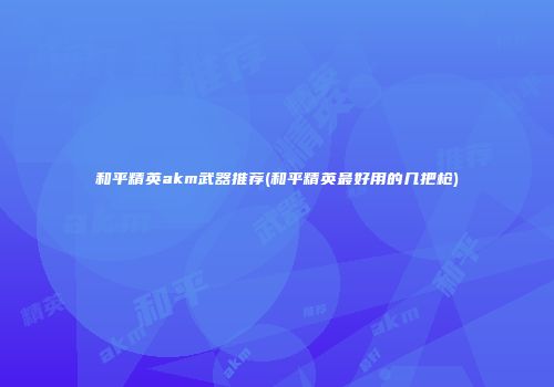 和平精英akm武器推荐(和平精英最好用的几把枪)