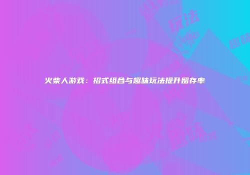 火柴人游戏：招式组合与趣味玩法提升留存率