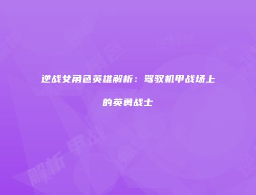 逆战女角色英雄解析：驾驭机甲战场上的英勇战士