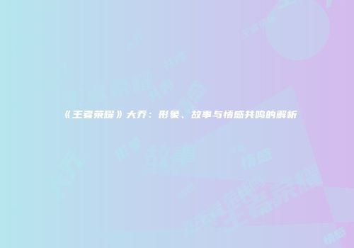 《王者荣耀》大乔：形象、故事与情感共鸣的解析