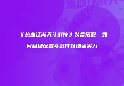 《热血江湖天斗战符》装备搭配：如何合理配置斗战符以增强实力