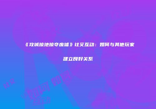 《攻城掠地掠夺废墟》社交互动：如何与其他玩家建立良好关系