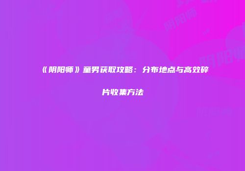 《阴阳师》童男获取攻略：分布地点与高效碎片收集方法