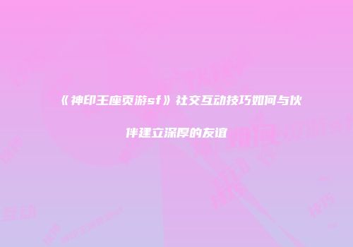 《神印王座页游sf》社交互动技巧如何与伙伴建立深厚的友谊
