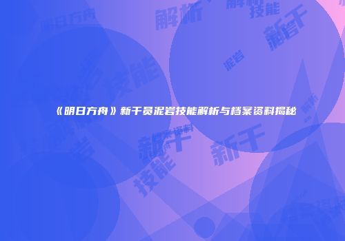 《明日方舟》新干员泥岩技能解析与档案资料揭秘