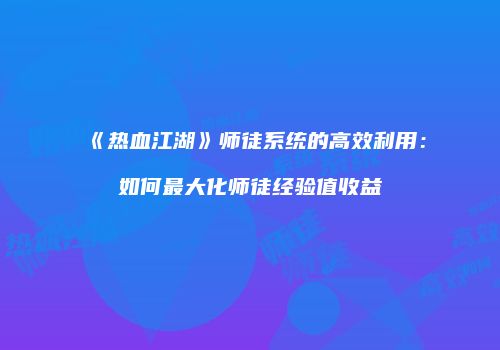 《热血江湖》师徒系统的高效利用：如何最大化师徒经验值收益