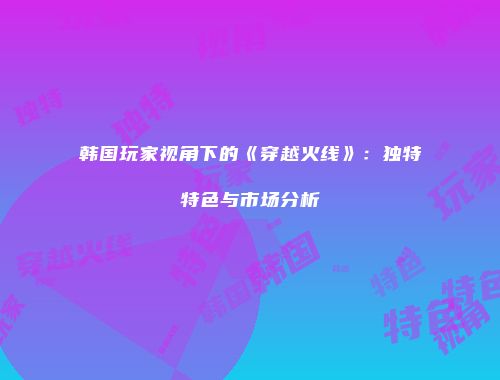 韩国玩家视角下的《穿越火线》：独特特色与市场分析