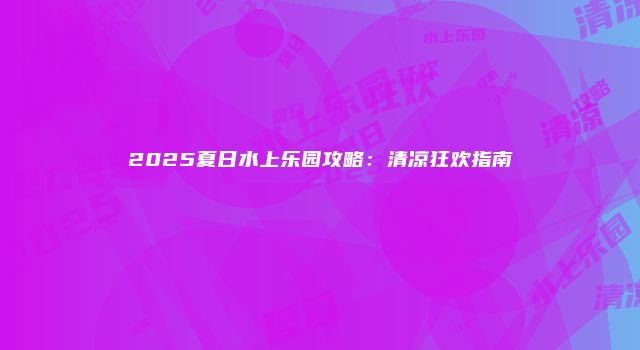 2025夏日水上乐园攻略：清凉狂欢指南