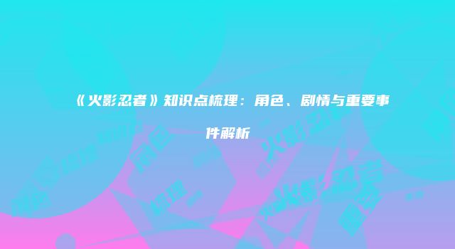 《火影忍者》知识点梳理：角色、剧情与重要事件解析