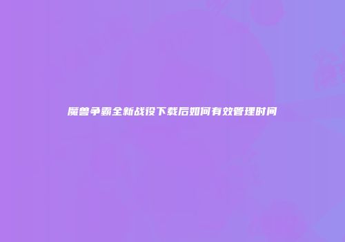 魔兽争霸全新战役下载后如何有效管理时间