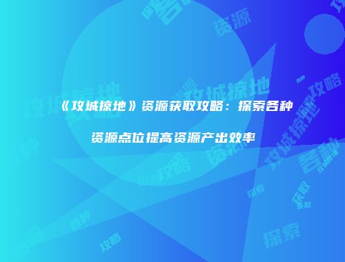 《攻城掠地》资源获取攻略：探索各种资源点位提高资源产出效率