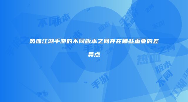 热血江湖手游的不同版本之间存在哪些重要的差异点