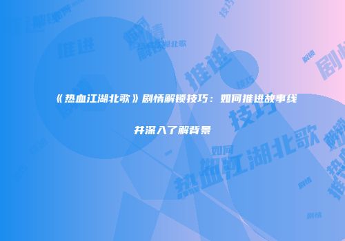《热血江湖北歌》剧情解锁技巧：如何推进故事线并深入了解背景