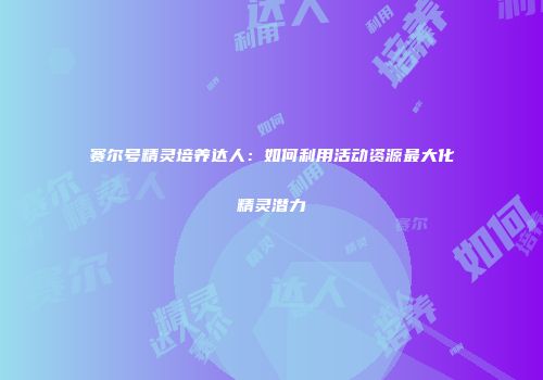 赛尔号精灵培养达人:如何利用活动资源最大化精灵潜力