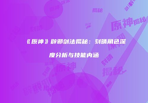 《原神》辟邪剑法揭秘：刻晴角色深度分析与技能内涵