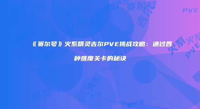 《赛尔号》火系精灵吉尔PVE挑战攻略：通过各种难度关卡的秘诀