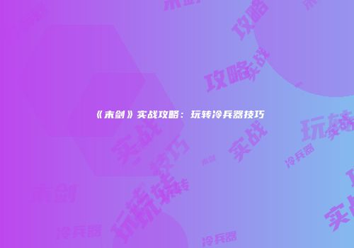 《末剑》实战攻略：玩转冷兵器技巧