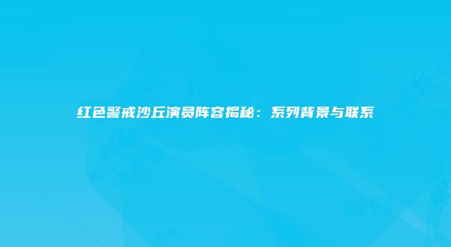 红色警戒沙丘演员阵容揭秘：系列背景与联系