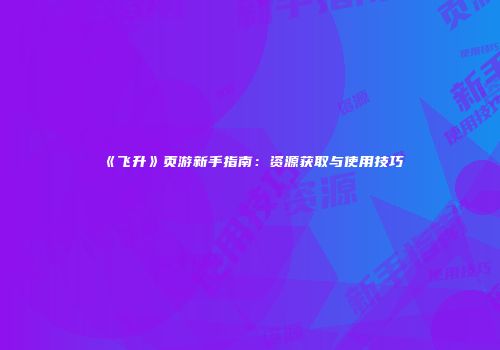 《飞升》页游新手指南：资源获取与使用技巧