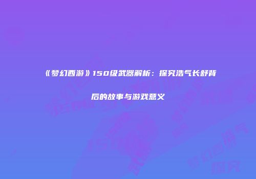 《梦幻西游》150级武器解析：探究浩气长舒背后的故事与游戏意义