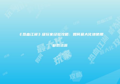 《热血江湖》级玩家经验攻略：如何最大化地使用游戏资源