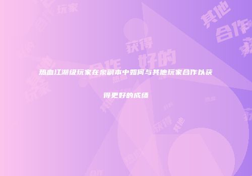 热血江湖级玩家在泉副本中如何与其他玩家合作以获得更好的成绩