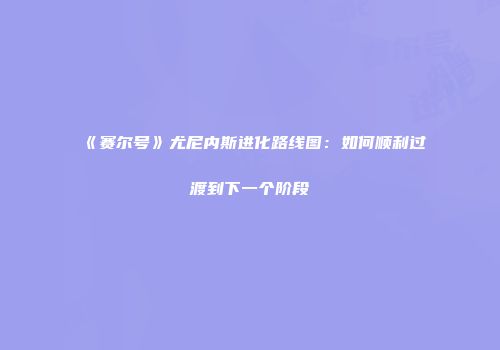 《赛尔号》尤尼内斯进化路线图：如何顺利过渡到下一个阶段