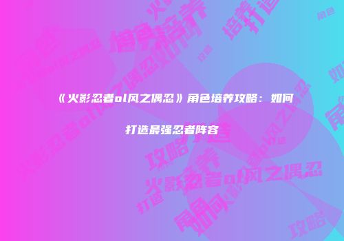 《火影忍者ol风之偶忍》角色培养攻略:如何打造最强忍者阵容