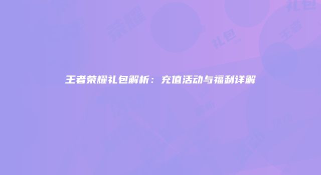 王者荣耀礼包解析：充值活动与福利详解