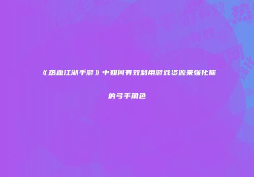 《热血江湖手游》中如何有效利用游戏资源来强化你的弓手角色