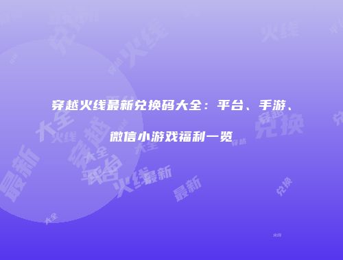 穿越火线最新兑换码大全：平台、手游、微信小游戏福利一览