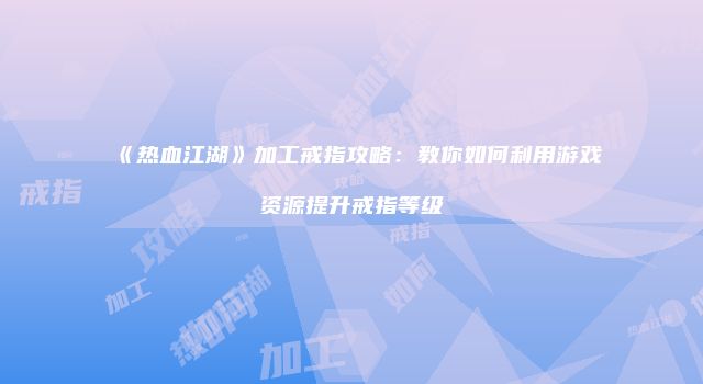 《热血江湖》加工戒指攻略：教你如何利用游戏资源提升戒指等级