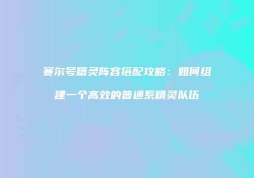 赛尔号精灵阵容搭配攻略：如何组建一个高效的普通系精灵队伍