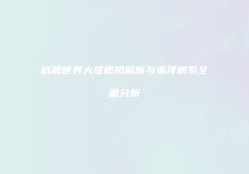 战舰世界大屈舰船解析与巡洋舰系全面分析