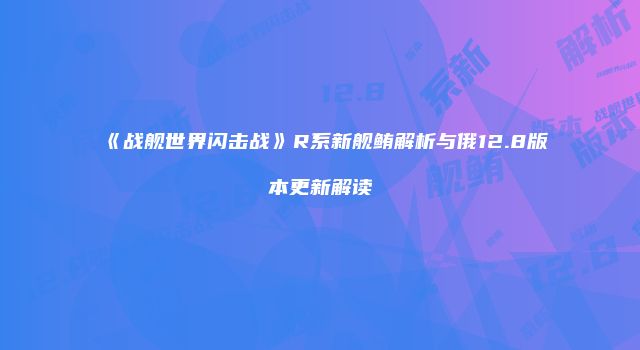 《战舰世界闪击战》R系新舰鲔解析与俄12.8版本更新解读