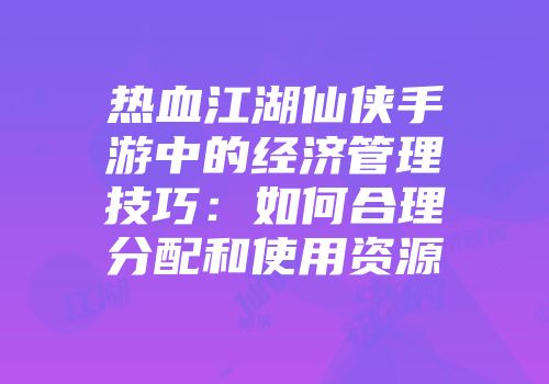 热血江湖仙侠手游中的经济管理技巧：如何合理分配和使用资源