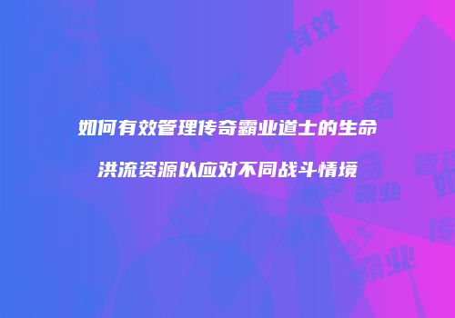 如何有效管理传奇霸业道士的生命洪流资源以应对不同战斗情境